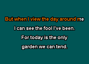 But when I view the day around me

I can see the fool I've been.

For today is the only

garden we can tend.