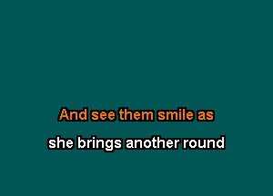 And see them smile as

she brings another round