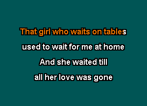 That girl who waits on tables
used to wait for me at home

And she waited till

all her love was gone