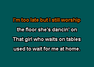 I'm too late but I still worship
the floor she's dancin' on
That girl who waits on tables

used to wait for me at home.