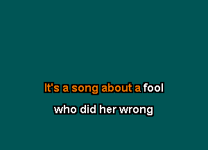 It's a song about a fool

who did her wrong