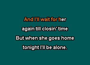 And I'll wait for her

again till closin' time

But when she goes home

tonight I'll be alone.
