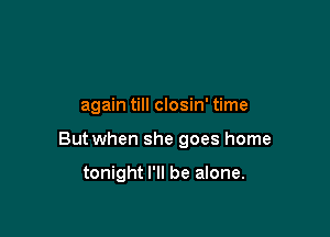 again till closin' time

But when she goes home

tonight I'll be alone.