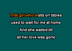 That girl who waits on tables
used to wait for me at home

And she waited till

all her love was gone