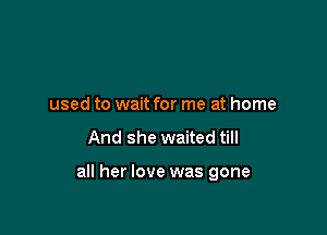 used to wait for me at home

And she waited till

all her love was gone