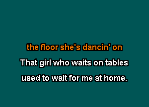 the floor she's dancin' on

That girl who waits on tables

used to wait for me at home.