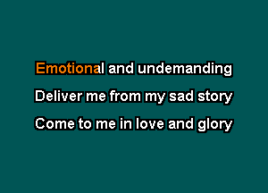 Emotional and undemanding

Deliver me from my sad story

Come to me in love and glory