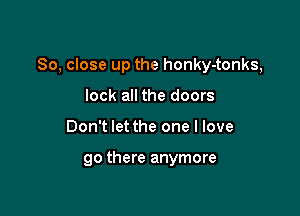 So, close up the honky-tonks,

lock all the doors
Don't let the one I love

90 there anymore