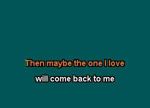 Then maybe the one I love

will come back to me