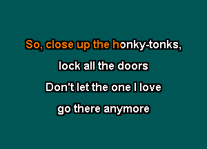 So, close up the honky-tonks,

lock all the doors
Don't let the one I love

90 there anymore