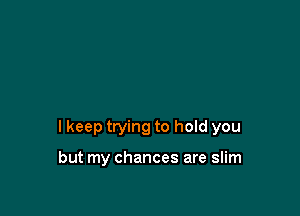 I keep trying to hold you

but my chances are slim