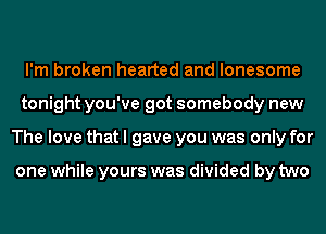 I'm broken hearted and lonesome
tonight you've got somebody new
The love that I gave you was only for

one while yours was divided by two