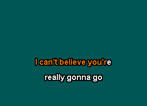 I can't believe you're

really gonna go