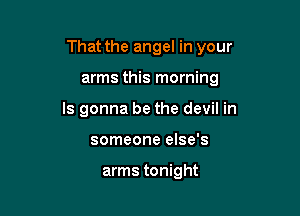 That the angel in your

arms this morning

ls gonna be the devil in

someone else's

arms tonight