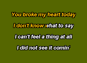 You broke my heart today
I don't know what to say

I can't feel a thing at all

I did not see it comin'