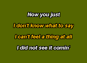 Now you just

I don't know what to say

I can! feel a thing at an

I did not see it comin'