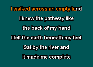 lwalked across an empty land
I knew the pathway like
the back of my hand
lfelt the earth beneath my feet
Sat by the river and

it made me complete
