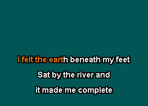 Ifelt the earth beneath my feet

Sat by the river and

it made me complete