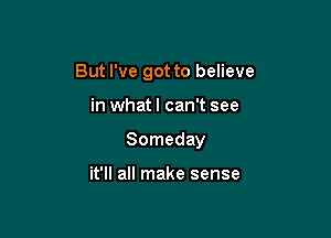 But I've got to believe

in what! can't see
Someday

it'll all make sense