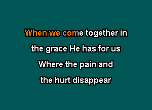 When we come together in

the grace He has for us
Where the pain and
the hurt disappear