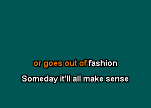 or goes out offashion

Someday it'll all make sense