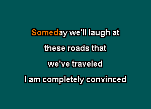 Someday we'll laugh at

these roads that
we've traveled

I am completely convinced