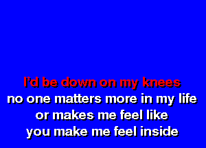 no one matters more in my life
or makes me feel like
you make me feel inside