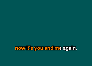 now it's you and me again.