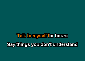 Talk to myself for hours

Say things you don't understand