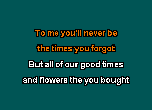 To me you'll never be
the times you forgot

But all of our good times

and flowers the you bought