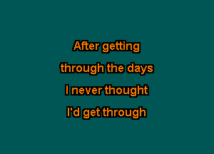 After getting
through the days

I never thought

I'd get through