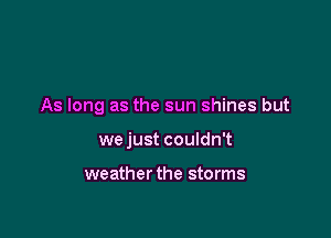As long as the sun shines but

we just couldn't

weather the storms