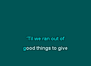 'Til we ran out of

good things to give