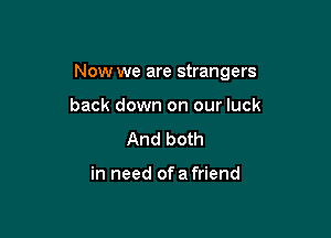 Now we are strangers

back down on our luck
And both

in need ofa friend