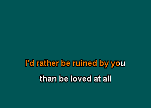 I'd rather be ruined by you

than be loved at all