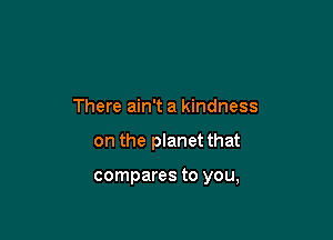 There ain't a kindness

on the planet that

compares to you,