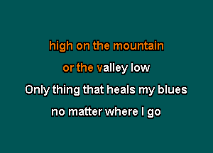 high on the mountain

or the valley low

Only thing that heals my blues

no matter where I go