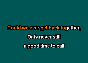 Could we ever get back together,

Or is never still

a good time to call