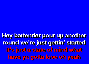 Hey bartender pour up another
round make just gettiw started