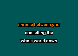 choose between you

and letting the

whole world down