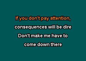 lfyou don't pay attention,

consequences will be dire
Don't make me have to

come down there