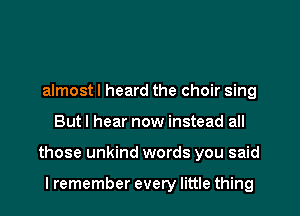 almost I heard the choir sing
Butl hear now instead all
those unkind words you said

lremember every little thing