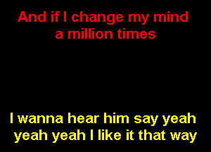 And ifl change my mind
a million times

lwanna hear him say yeah
yeah yeah I like it that way