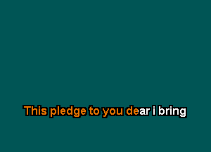 This pledge to you dear i bring