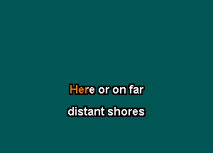 Here or on far

distant shores