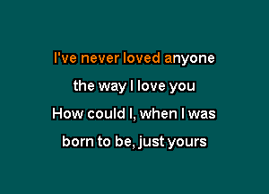 I've never loved anyone
the wayl love you

How could I, when I was

born to be, just yours