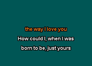 the wayl love you

How could I, when lwas

born to be, just yours