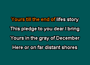 Yours till the end oflifes story
This pledge to you dear I bring

Yours in the gray of December

Here or on far distant shores

g