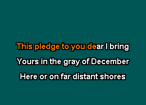 This pledge to you dear I bring

Yours in the gray of December

Here or on far distant shores