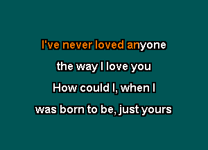 I've never loved anyone
the wayl love you

How could I. when I

was born to be.just yours